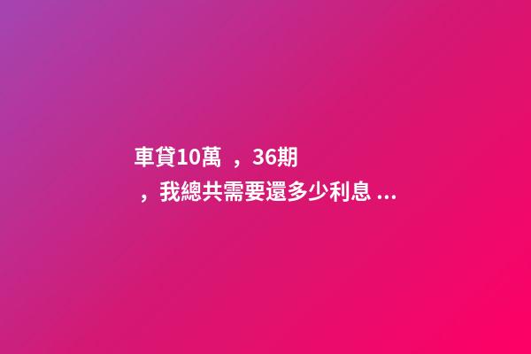 車貸10萬，36期，我總共需要還多少利息？